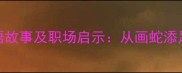 10个最具深刻寓意的成语故事及职场启示从画蛇添足到塞翁失马的人生智慧