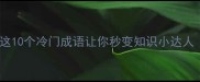 abac成语大这10个冷门成语让你秒变知识小达人语文学习干货