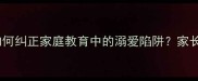 溺爱纵容危害深远如何纠正家庭教育中的溺爱陷阱家长必读的10个应对策略