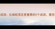 职场生存四字成语比画蛇添足更重要的5个成语看完少走10年弯路