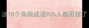 成语避坑指南这10个高频成语90人都用错了速存不迷路