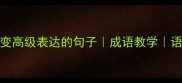 10个不用成语也能秒变高级表达的句子成语教学语文提分技巧家长必看