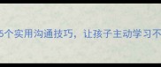 家庭教育有方5个实用沟通技巧让孩子主动学习不费力附案例