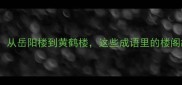 四大名楼藏典故从岳阳楼到黄鹤楼这些成语里的楼阁故事你知道吗