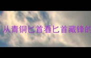 成语溯源从青铜匕首看匕首藏锋的千年智慧