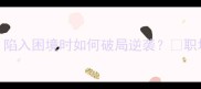 10个经典成语陷入困境时如何破局逆袭职场情感学业必看