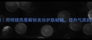 回增镜子成语用明镜高悬解锁美妆护肤秘籍提升气质的3个实用技巧