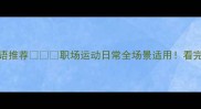 20个形容身手矫健的成语推荐职场运动日常全场景适用看完这篇彻底告别手忙脚乱